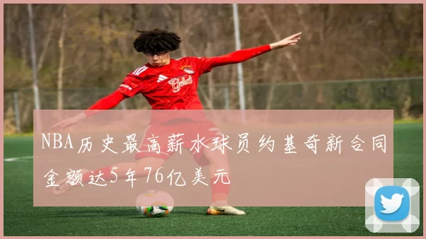 NBA历史最高薪水球员约基奇新合同金额达5年76亿美元