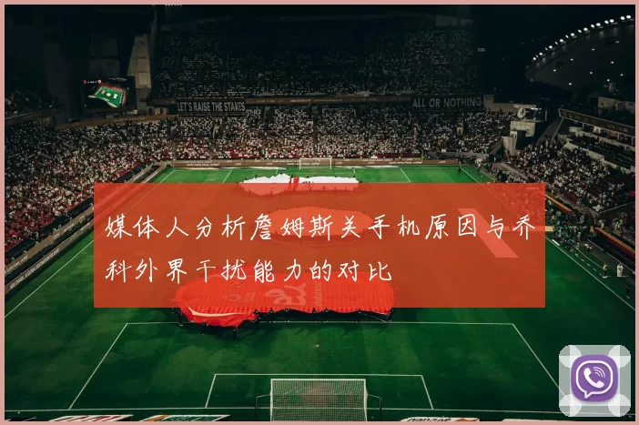 媒体人分析詹姆斯关手机原因与乔科外界干扰能力的对比