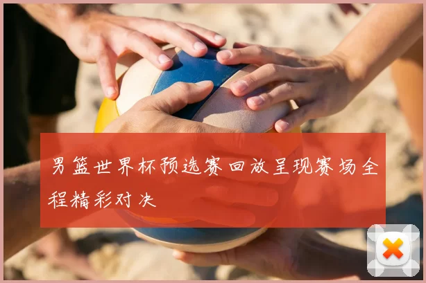 男篮世界杯预选赛回放呈现赛场全程精彩对决
