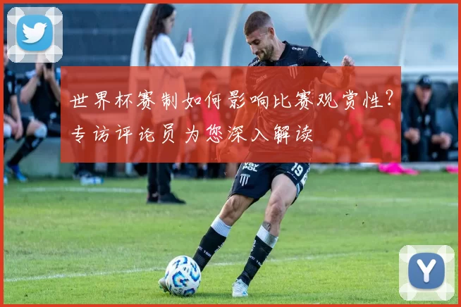世界杯赛制如何影响比赛观赏性?专访评论员为您深入解读