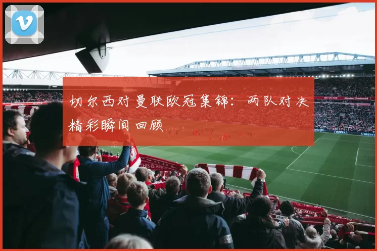 切尔西对曼联欧冠集锦：两队对决精彩瞬间回顾