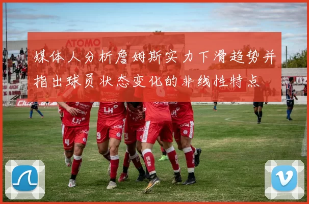 媒体人分析詹姆斯实力下滑趋势并指出球员状态变化的非线性特点