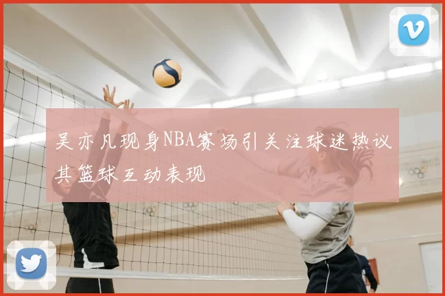 吴亦凡现身NBA赛场引关注球迷热议其篮球互动表现