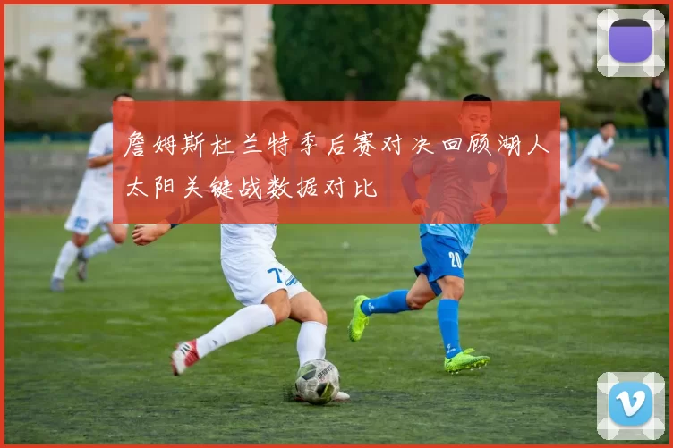 詹姆斯杜兰特季后赛对决回顾湖人太阳关键战数据对比