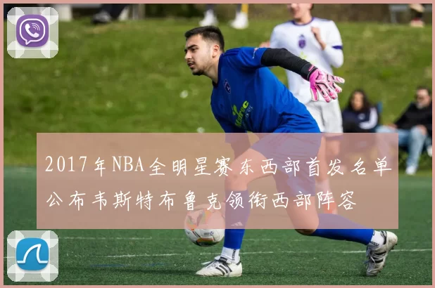 2017年NBA全明星赛东西部首发名单公布韦斯特布鲁克领衔西部阵容
