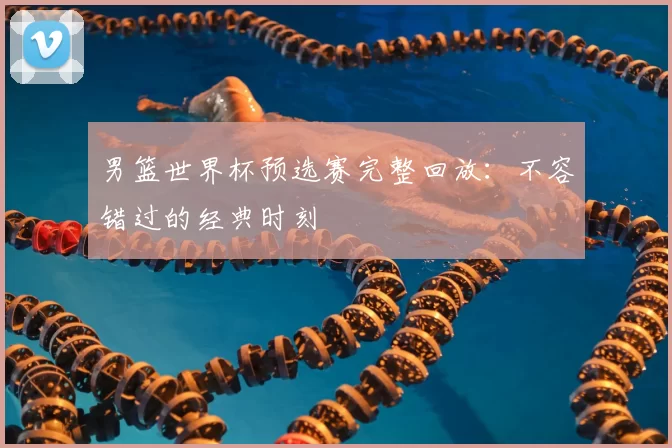 男篮世界杯预选赛完整回放:不容错过的经典时刻