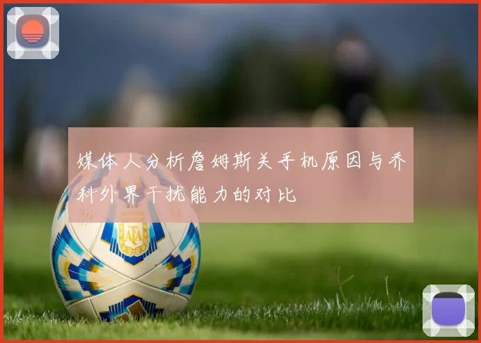 媒体人分析詹姆斯关手机原因与乔科外界干扰能力的对比