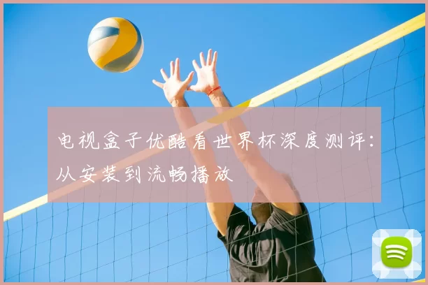 电视盒子优酷看世界杯深度测评：从安装到流畅播放