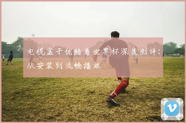 电视盒子优酷看世界杯深度测评：从安装到流畅播放