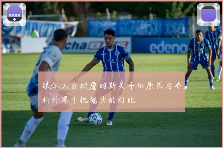 媒体人分析詹姆斯关手机原因与乔科外界干扰能力的对比