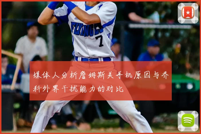 媒体人分析詹姆斯关手机原因与乔科外界干扰能力的对比