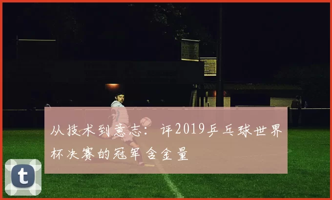 从技术到意志：评2019乒乓球世界杯决赛的冠军含金量