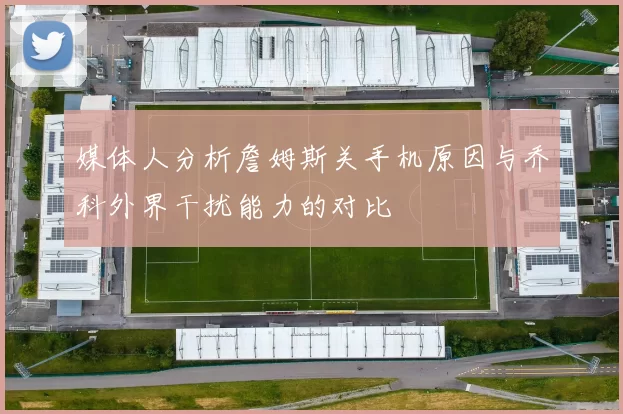 媒体人分析詹姆斯关手机原因与乔科外界干扰能力的对比