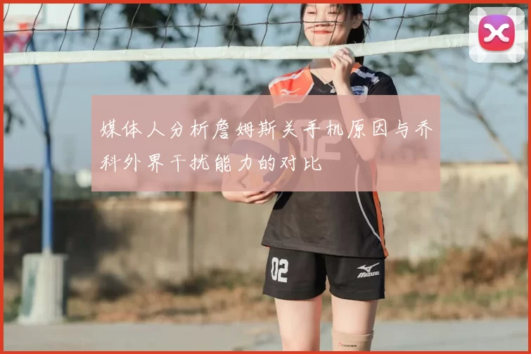 媒体人分析詹姆斯关手机原因与乔科外界干扰能力的对比