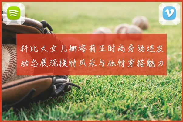 科比大女儿娜塔莉亚时尚秀场连发动态展现模特风采与独特穿搭魅力