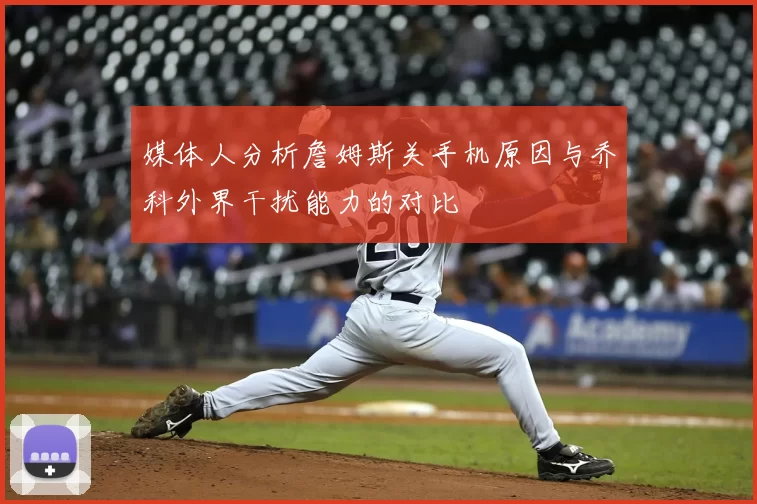 媒体人分析詹姆斯关手机原因与乔科外界干扰能力的对比