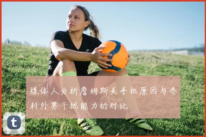 媒体人分析詹姆斯关手机原因与乔科外界干扰能力的对比