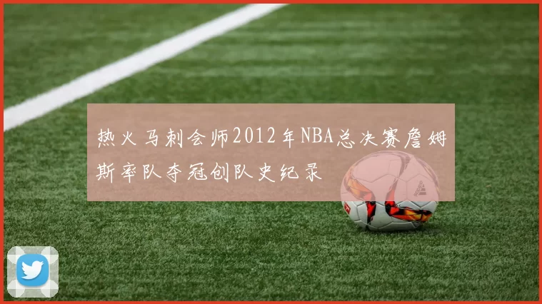 热火马刺会师2012年NBA总决赛詹姆斯率队夺冠创队史纪录