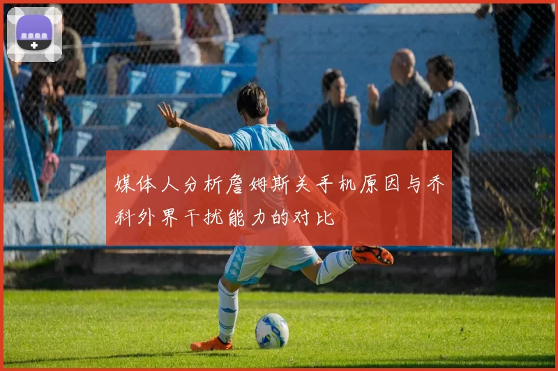 媒体人分析詹姆斯关手机原因与乔科外界干扰能力的对比