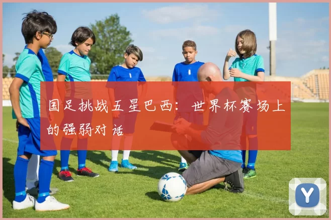 国足挑战五星巴西：世界杯赛场上的强弱对话