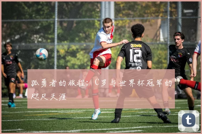 孤勇者的旅程：C罗与世界杯冠军的咫尺天涯