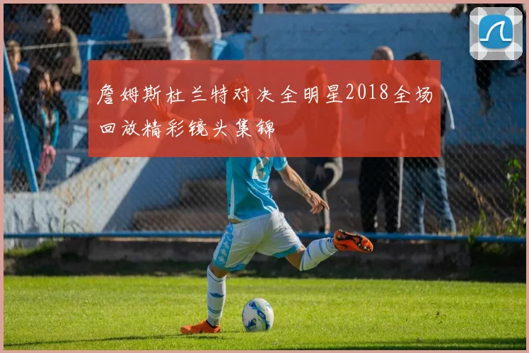 詹姆斯杜兰特对决全明星2018全场回放精彩镜头集锦