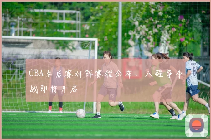 CBA季后赛对阵赛程公布,八强争夺战即将开启