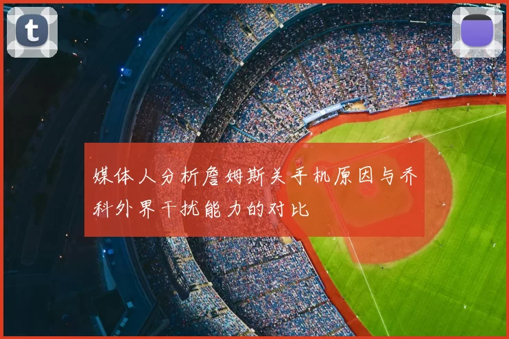 媒体人分析詹姆斯关手机原因与乔科外界干扰能力的对比