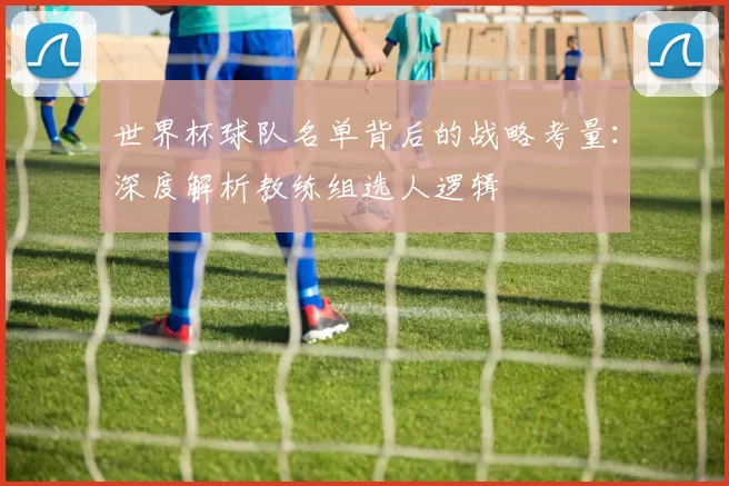 世界杯球队名单背后的战略考量：深度解析教练组选人逻辑