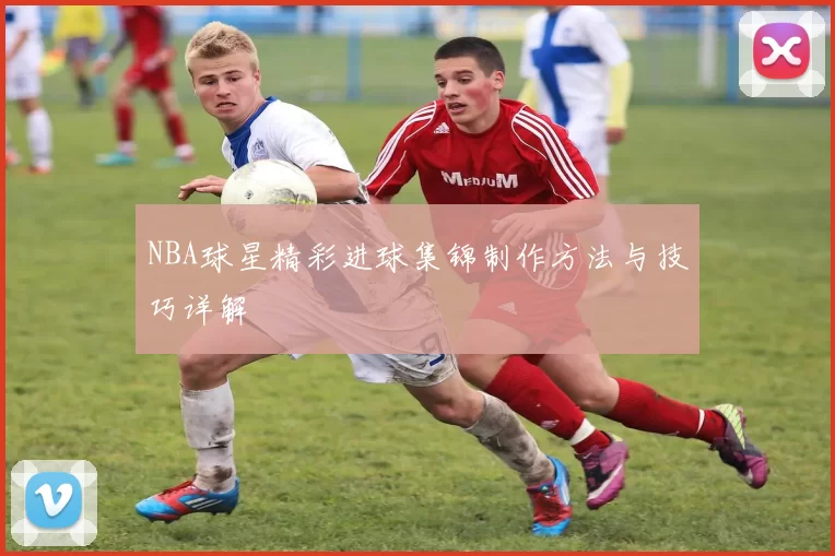 NBA球星精彩进球集锦制作方法与技巧详解