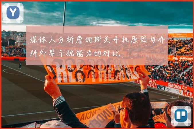 媒体人分析詹姆斯关手机原因与乔科外界干扰能力的对比