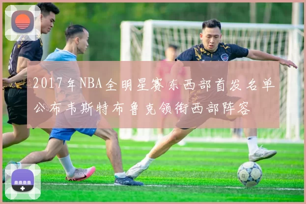 2017年NBA全明星赛东西部首发名单公布韦斯特布鲁克领衔西部阵容
