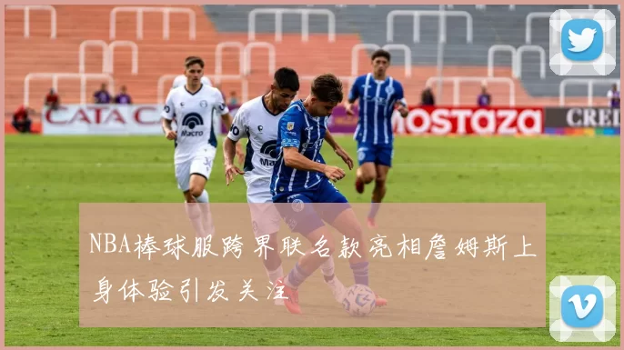 NBA棒球服跨界联名款亮相詹姆斯上身体验引发关注