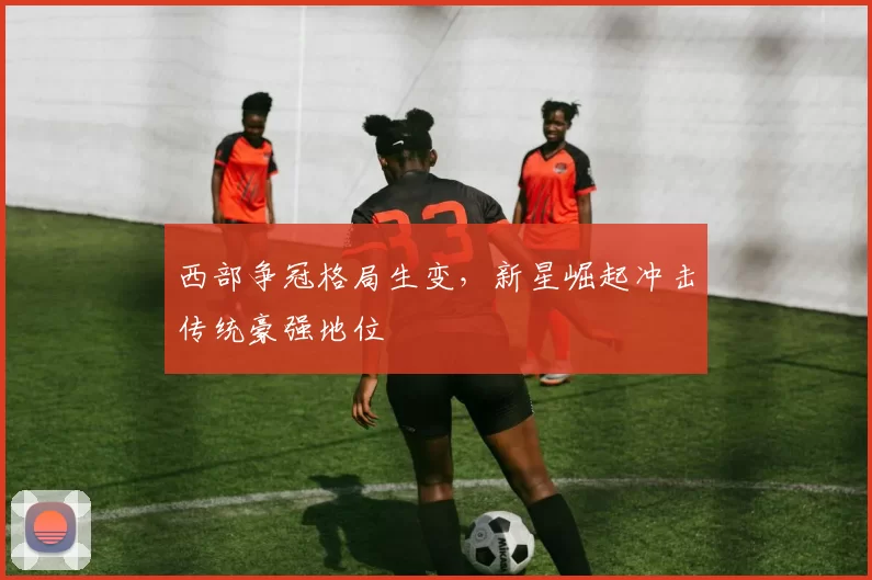 西部争冠格局生变，新星崛起冲击传统豪强地位