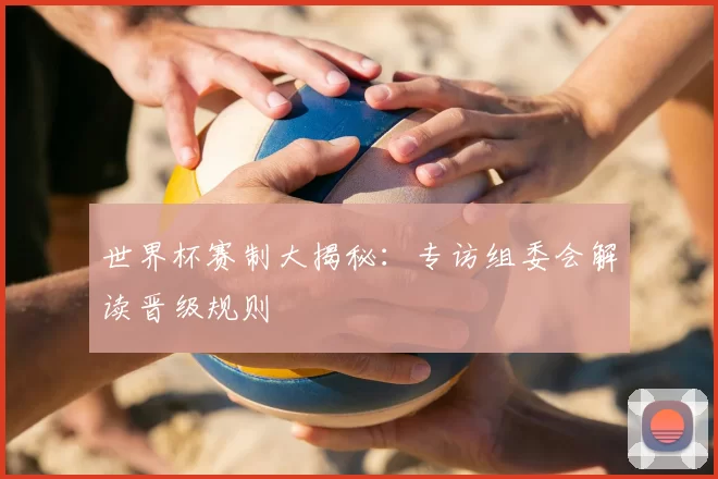世界杯赛制大揭秘：专访组委会解读晋级规则