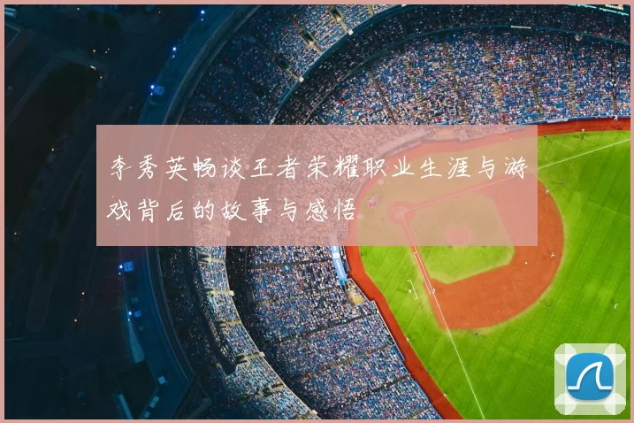 李秀英畅谈王者荣耀职业生涯与游戏背后的故事与感悟