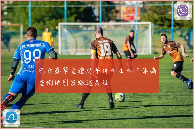 巴尔泰萨吉遭对手传中击中下体痛苦倒地引发球迷关注