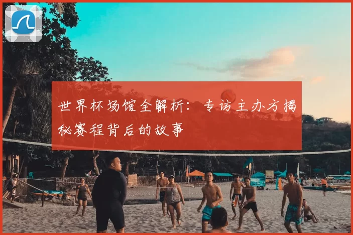 世界杯场馆全解析：专访主办方揭秘赛程背后的故事