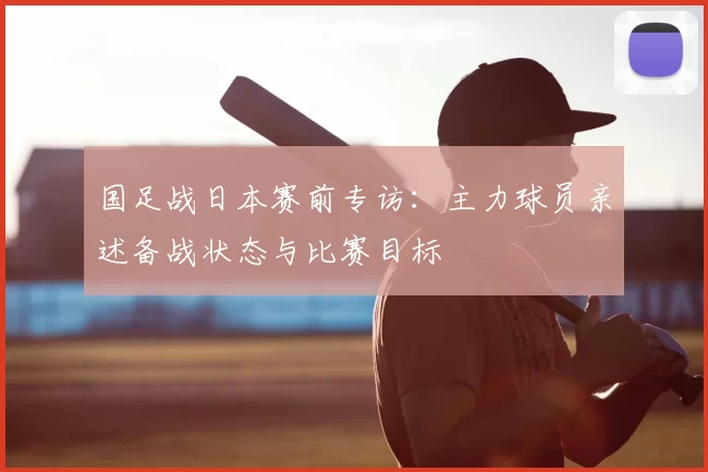 国足战日本赛前专访：主力球员亲述备战状态与比赛目标