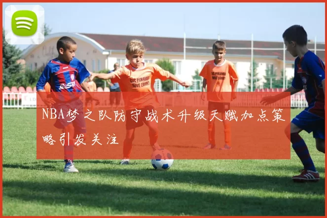 NBA梦之队防守战术升级天赋加点策略引发关注