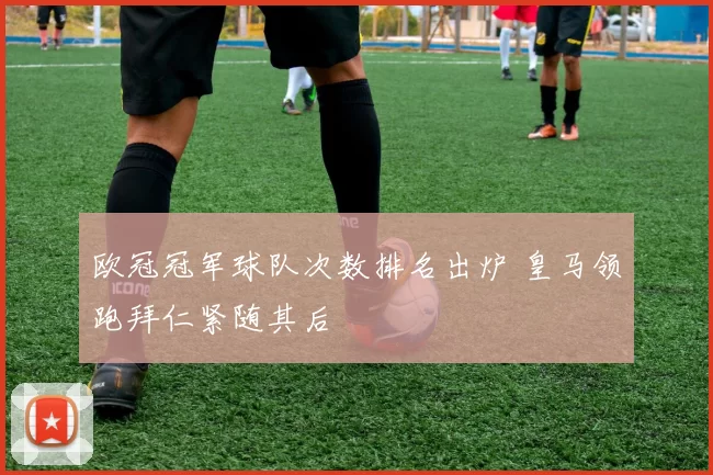 欧冠冠军球队次数排名出炉 皇马领跑拜仁紧随其后