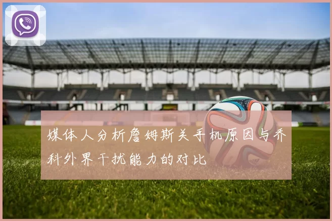 媒体人分析詹姆斯关手机原因与乔科外界干扰能力的对比
