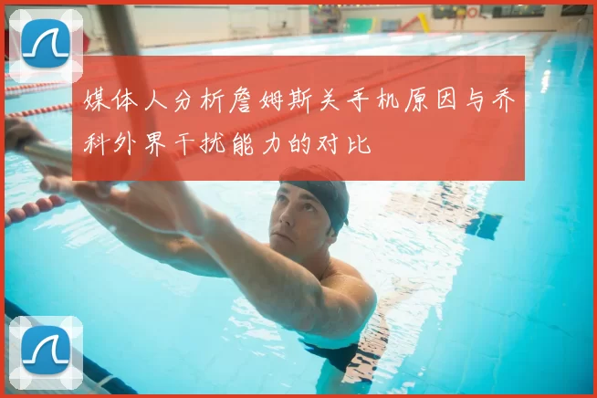 媒体人分析詹姆斯关手机原因与乔科外界干扰能力的对比