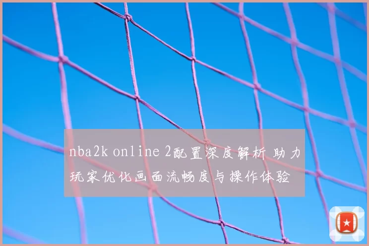 nba2k online 2配置深度解析 助力玩家优化画面流畅度与操作体验