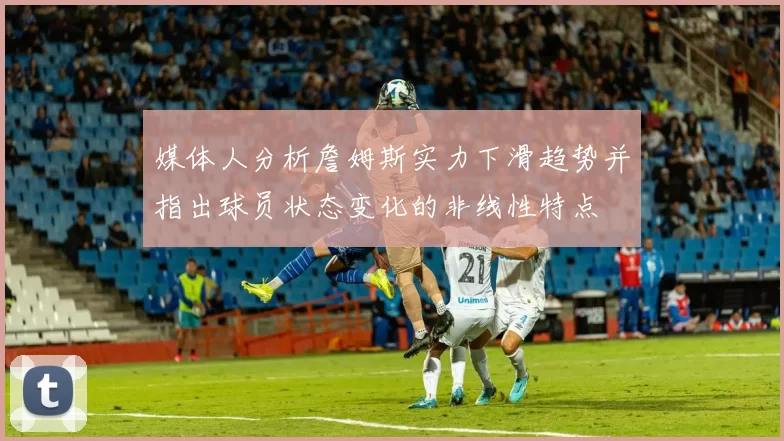媒体人分析詹姆斯实力下滑趋势并指出球员状态变化的非线性特点