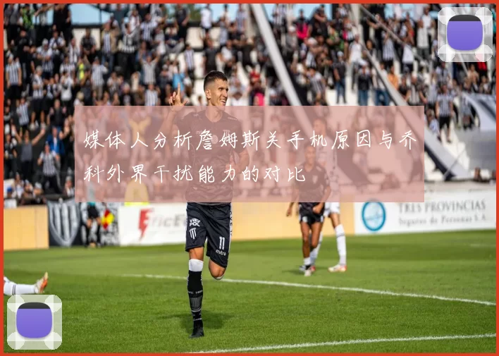 媒体人分析詹姆斯关手机原因与乔科外界干扰能力的对比