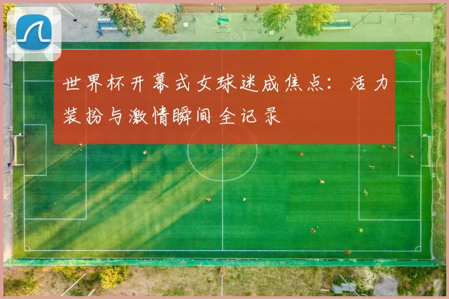 世界杯开幕式女球迷成焦点:活力装扮与激情瞬间全记录