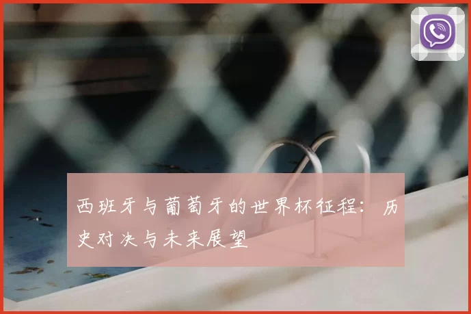西班牙与葡萄牙的世界杯征程：历史对决与未来展望