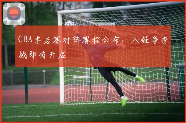 CBA季后赛对阵赛程公布，八强争夺战即将开启