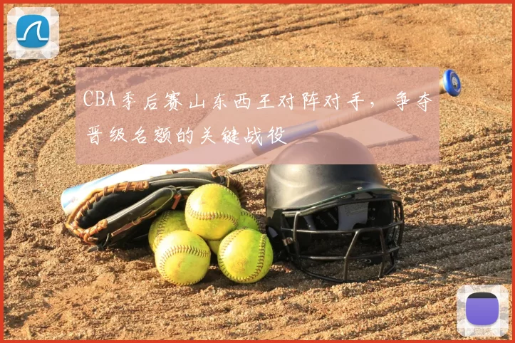 CBA季后赛山东西王对阵对手，争夺晋级名额的关键战役